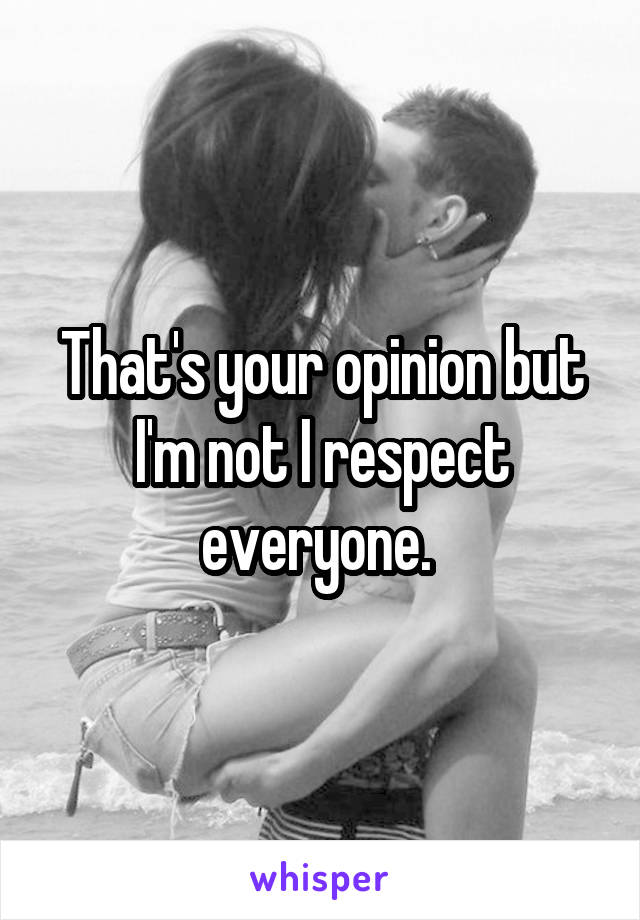 That's your opinion but I'm not I respect everyone. 