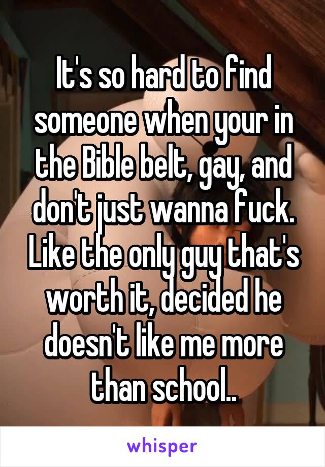 It's so hard to find someone when your in the Bible belt, gay, and don't just wanna fuck. Like the only guy that's worth it, decided he doesn't like me more than school..