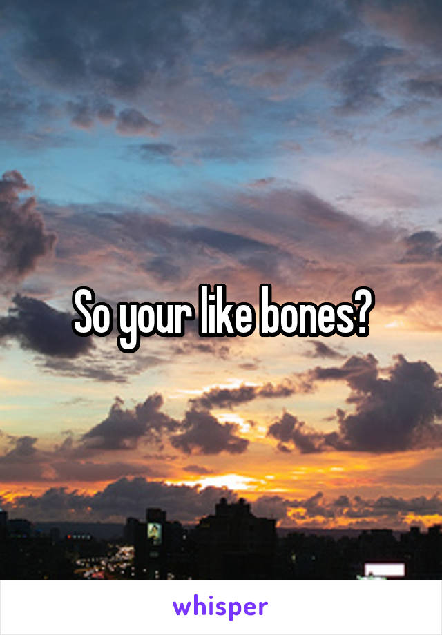 So your like bones?
