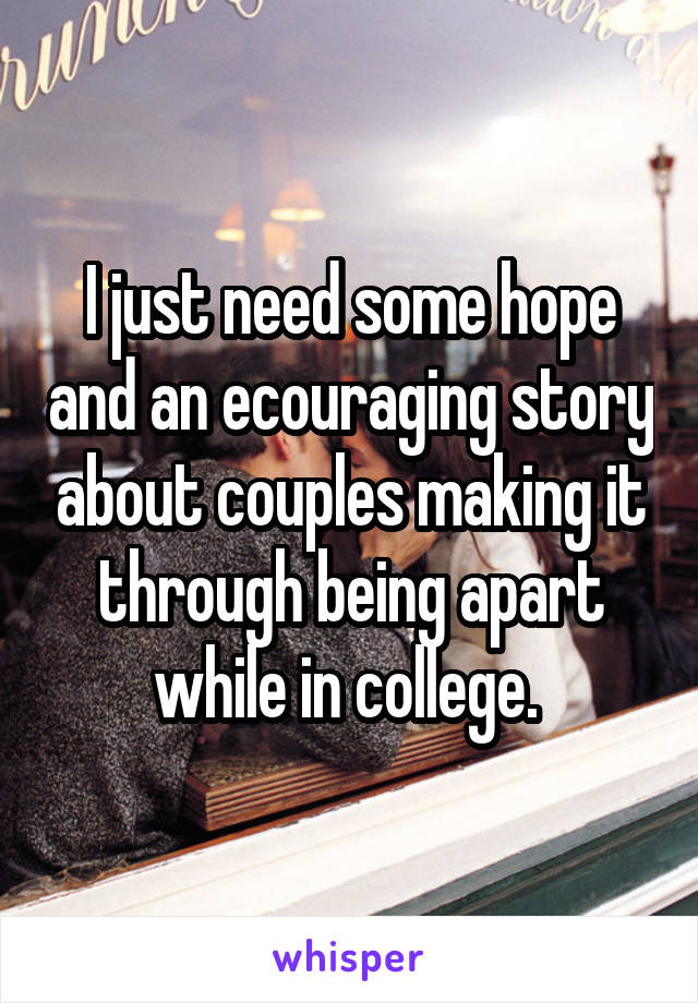 I just need some hope and an ecouraging story about couples making it through being apart while in college. 