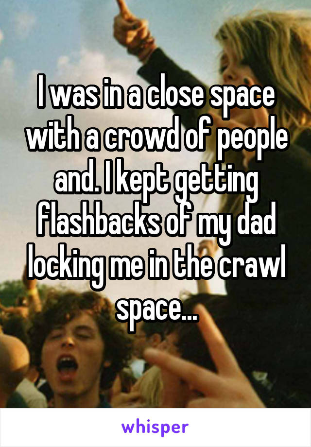 I was in a close space with a crowd of people and. I kept getting flashbacks of my dad locking me in the crawl space...
