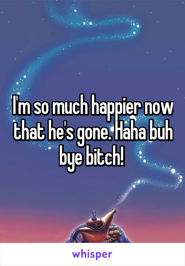 I'm so much happier now that he's gone. Haha buh bye bitch! 