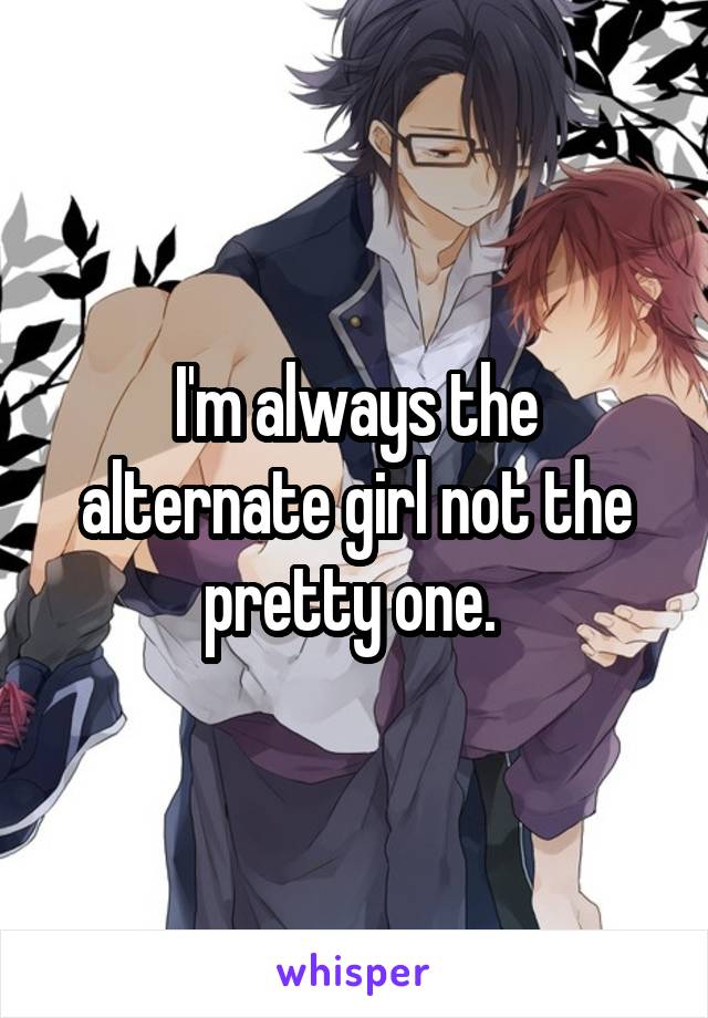 I'm always the alternate girl not the pretty one. 