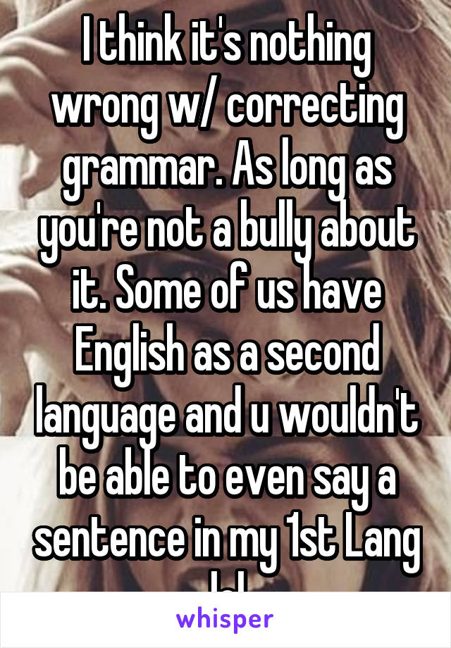 I think it's nothing wrong w/ correcting grammar. As long as you're not a bully about it. Some of us have English as a second language and u wouldn't be able to even say a sentence in my 1st Lang lol