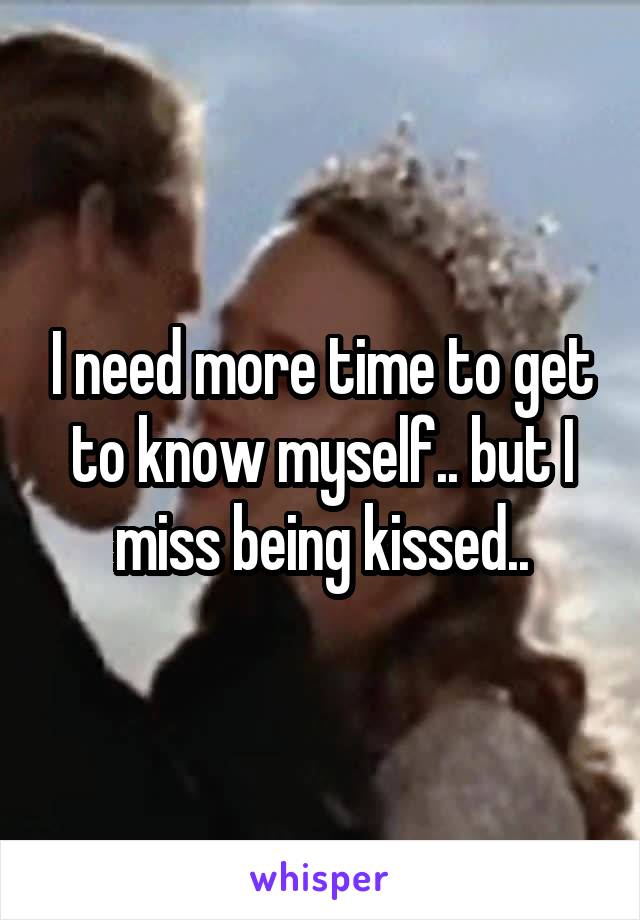 I need more time to get to know myself.. but I miss being kissed..