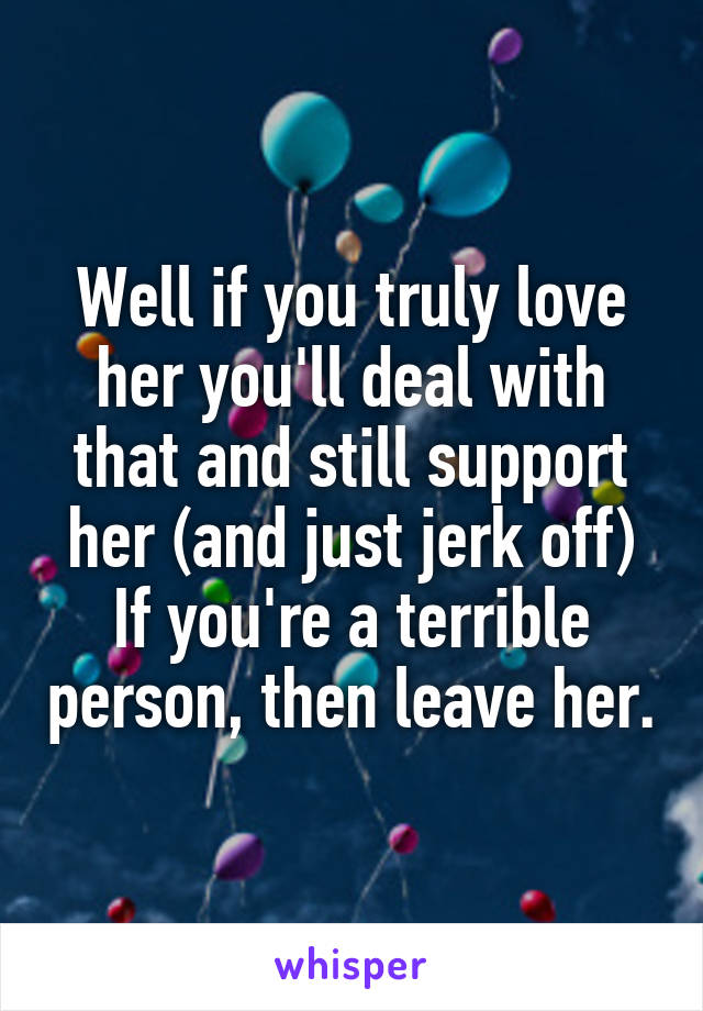 Well if you truly love her you'll deal with that and still support her (and just jerk off)
If you're a terrible person, then leave her.