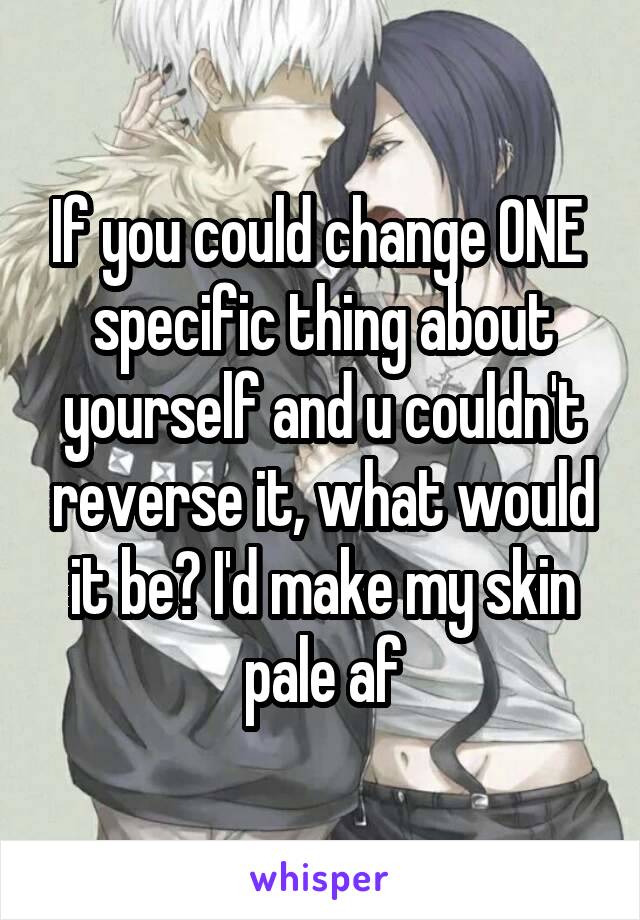 If you could change ONE  specific thing about yourself and u couldn't reverse it, what would it be? I'd make my skin pale af
