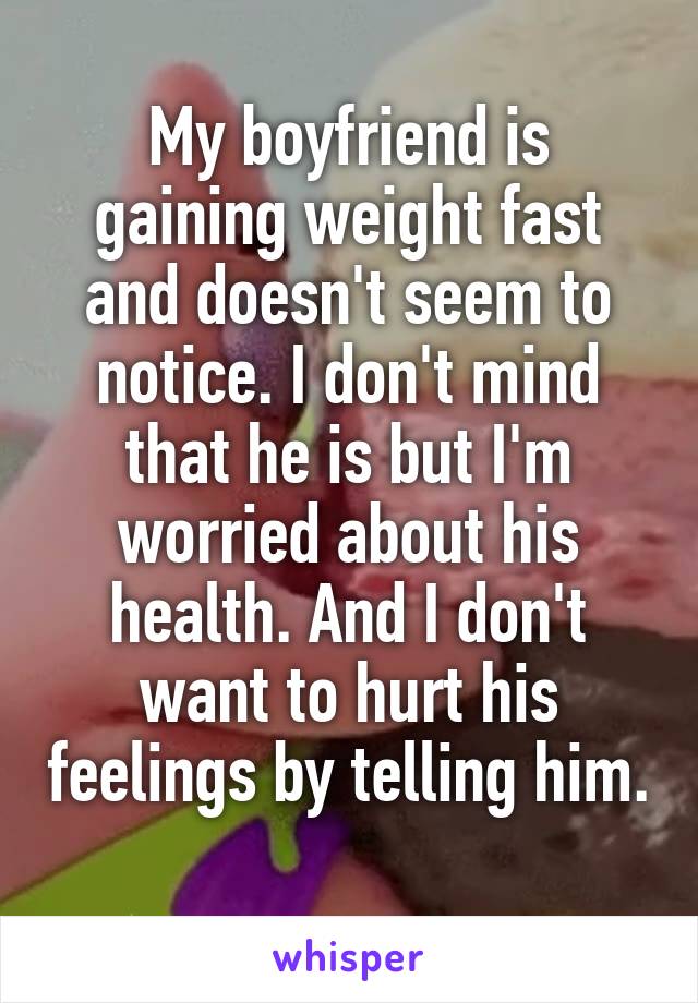My boyfriend is gaining weight fast and doesn't seem to notice. I don't mind that he is but I'm worried about his health. And I don't want to hurt his feelings by telling him. 