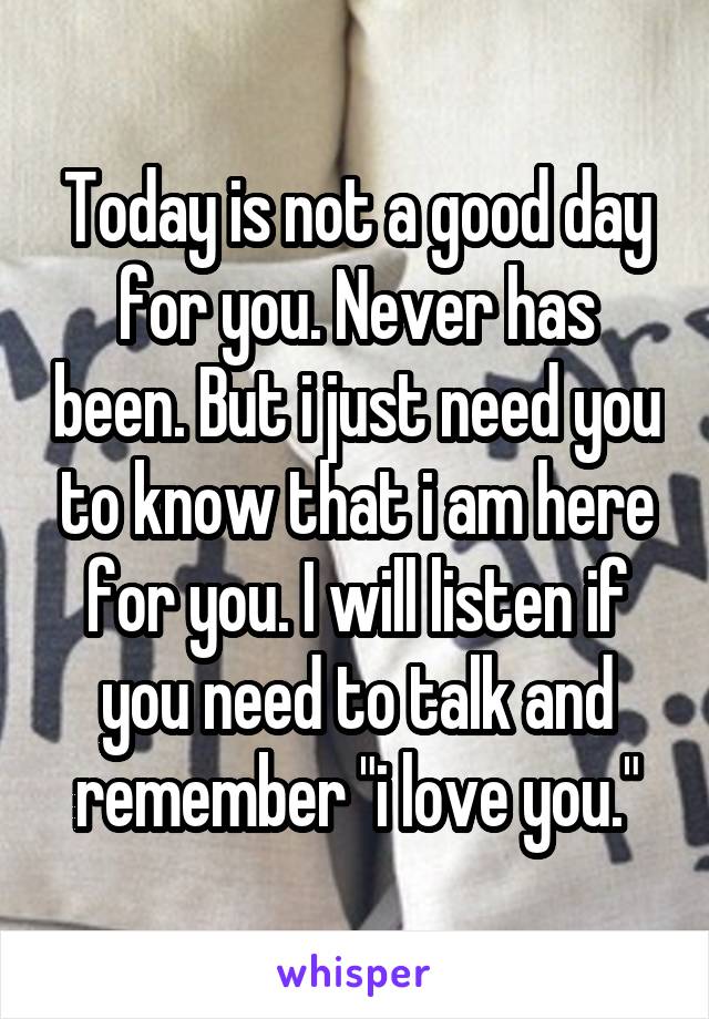 Today is not a good day for you. Never has been. But i just need you to know that i am here for you. I will listen if you need to talk and remember "i love you."