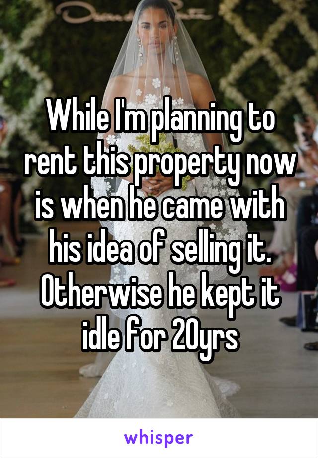 While I'm planning to rent this property now is when he came with his idea of selling it. Otherwise he kept it idle for 20yrs