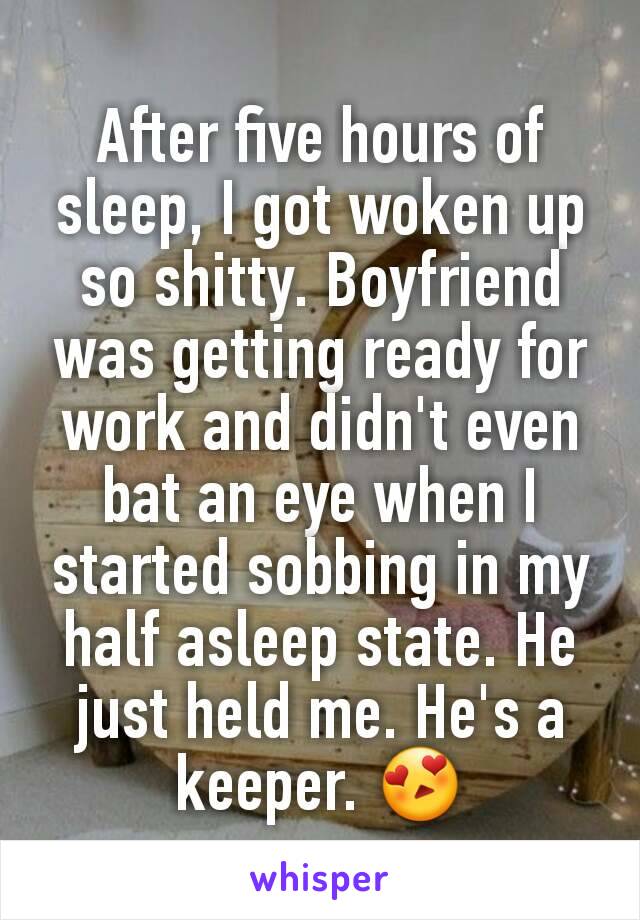 After five hours of sleep, I got woken up so shitty. Boyfriend was getting ready for work and didn't even bat an eye when I started sobbing in my half asleep state. He just held me. He's a keeper. 😍