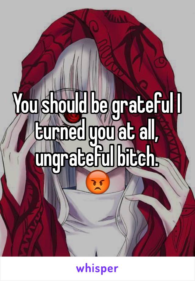 You should be grateful I turned you at all, ungrateful bitch. 
😡
