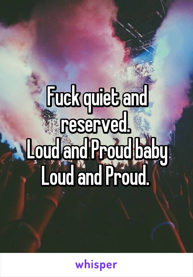 Fuck quiet and reserved. 
Loud and Proud baby Loud and Proud. 