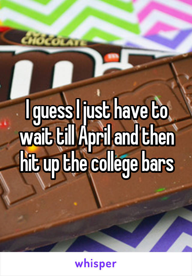 I guess I just have to wait till April and then hit up the college bars