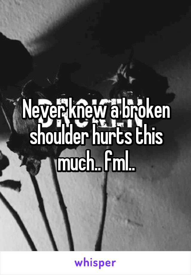 Never knew a broken shoulder hurts this much.. fml..
