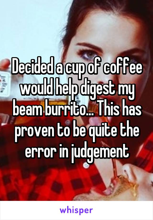 Decided a cup of coffee would help digest my beam burrito... This has proven to be quite the error in judgement