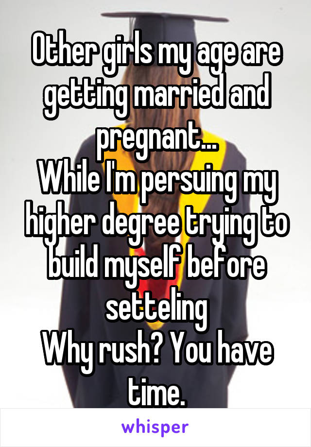Other girls my age are getting married and pregnant...
While I'm persuing my higher degree trying to build myself before setteling
Why rush? You have time.