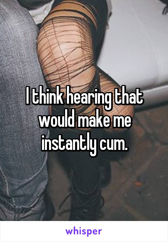 I think hearing that would make me instantly cum.