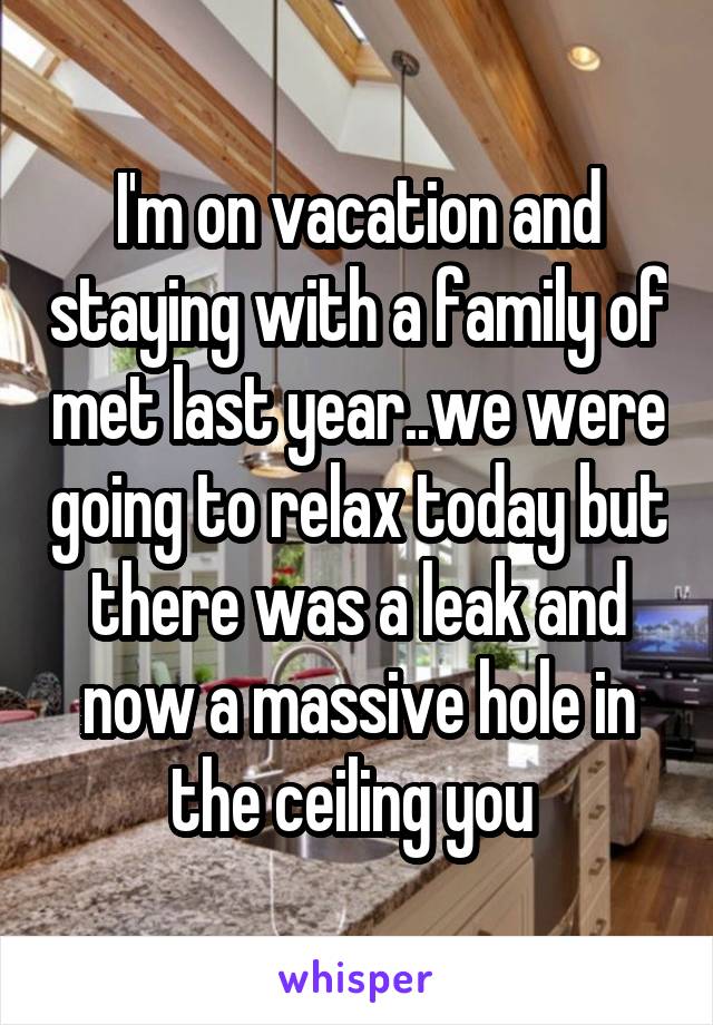 I'm on vacation and staying with a family of met last year..we were going to relax today but there was a leak and now a massive hole in the ceiling you 