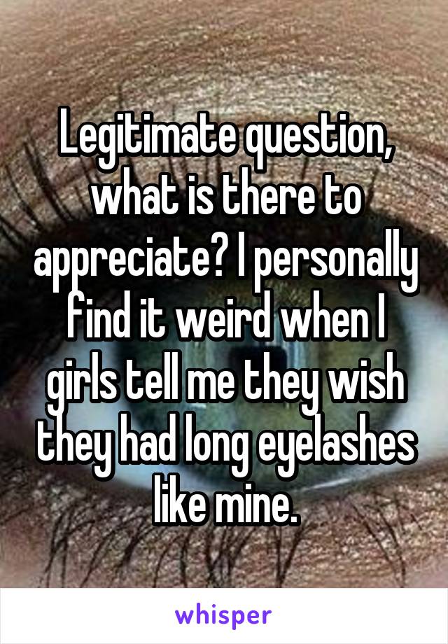 Legitimate question, what is there to appreciate? I personally find it weird when I girls tell me they wish they had long eyelashes like mine.