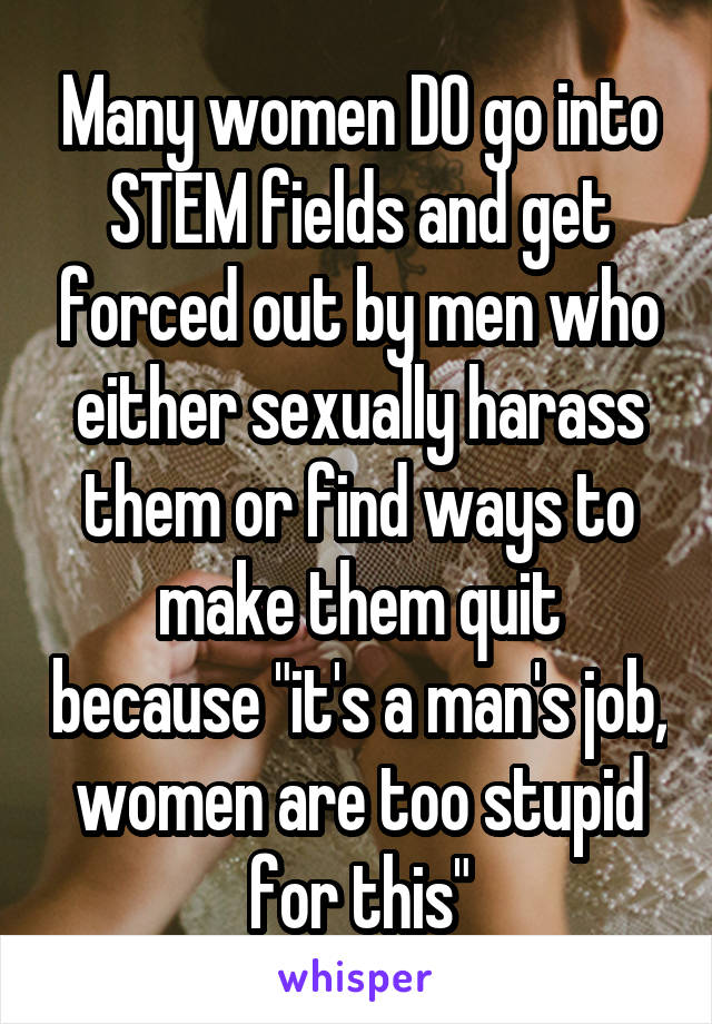Many women DO go into STEM fields and get forced out by men who either sexually harass them or find ways to make them quit because "it's a man's job, women are too stupid for this"