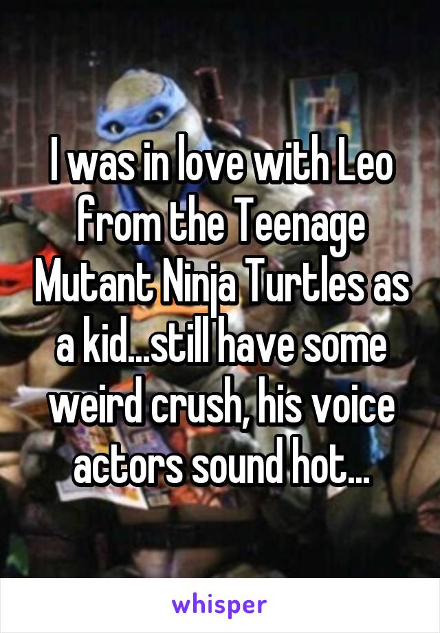 I was in love with Leo from the Teenage Mutant Ninja Turtles as a kid...still have some weird crush, his voice actors sound hot...