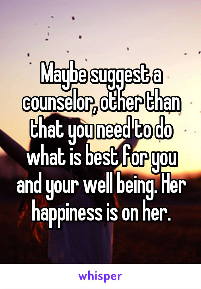 Maybe suggest a counselor, other than that you need to do what is best for you and your well being. Her happiness is on her.
