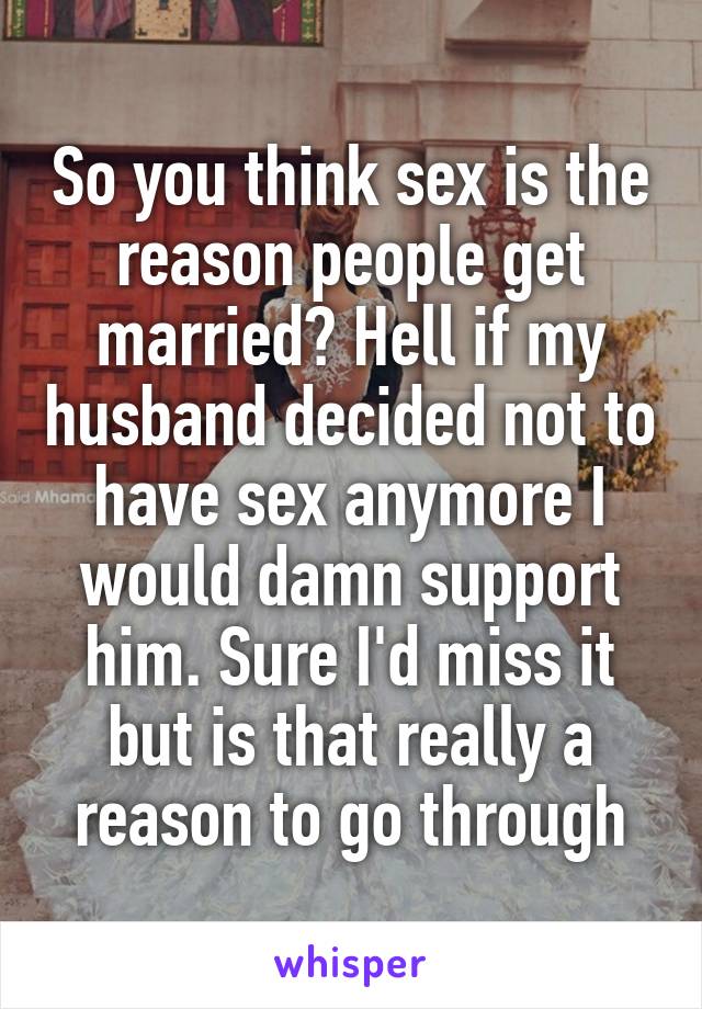 So you think sex is the reason people get married? Hell if my husband decided not to have sex anymore I would damn support him. Sure I'd miss it but is that really a reason to go through
