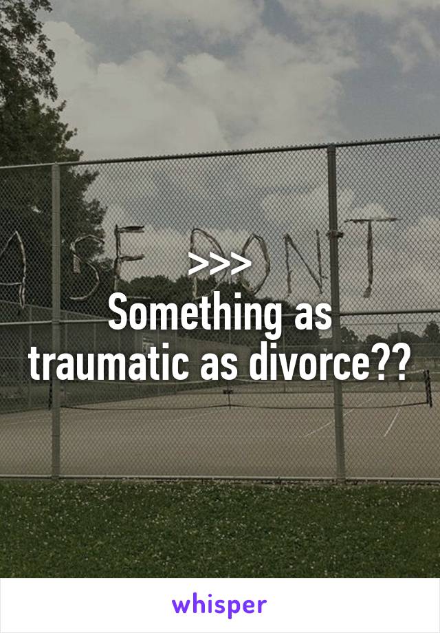 >>>
Something as traumatic as divorce??