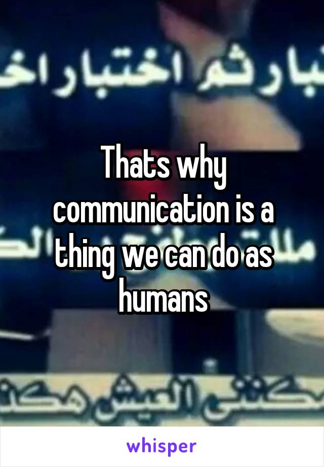 Thats why communication is a thing we can do as humans