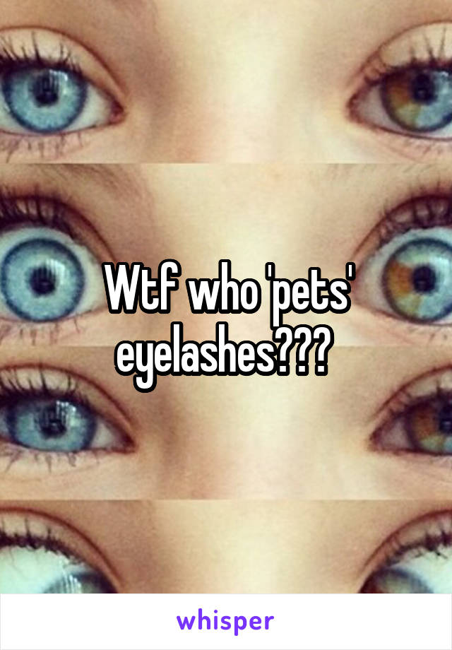 Wtf who 'pets' eyelashes??? 