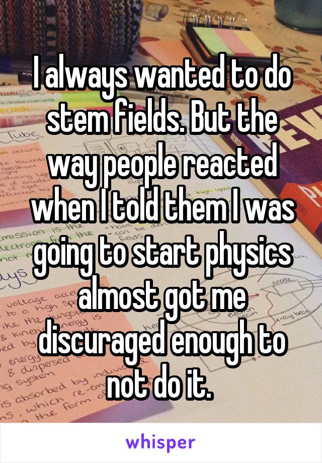 I always wanted to do stem fields. But the way people reacted when I told them I was going to start physics almost got me discuraged enough to not do it. 