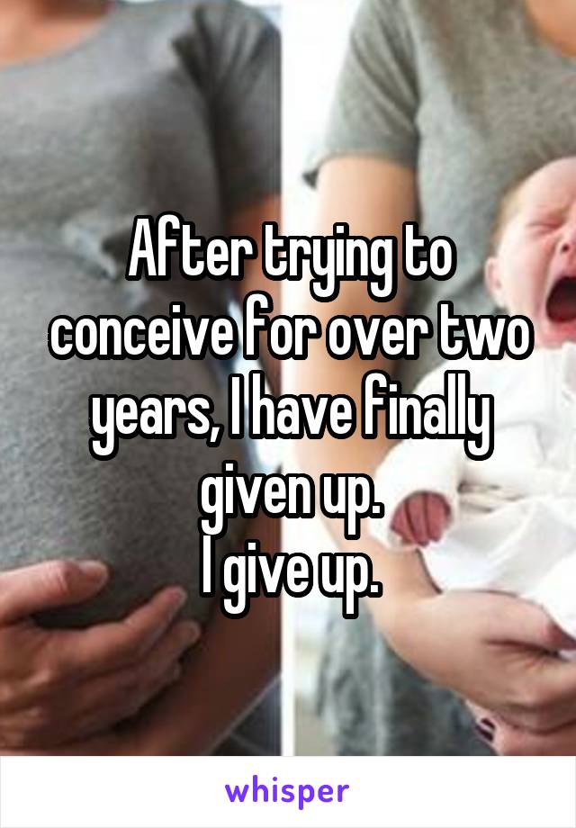 After trying to conceive for over two years, I have finally given up.
I give up.