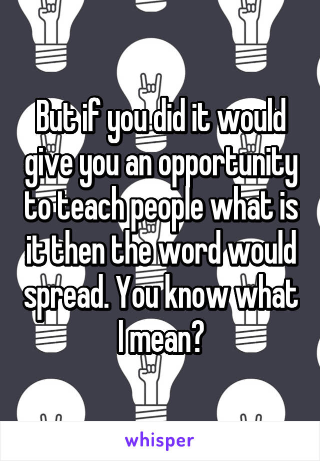 But if you did it would give you an opportunity to teach people what is it then the word would spread. You know what I mean?