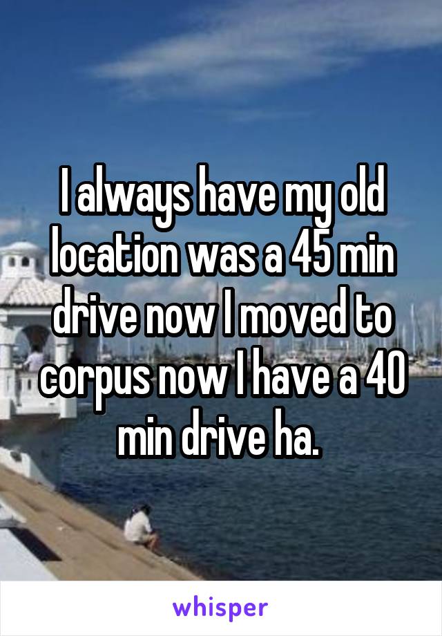 I always have my old location was a 45 min drive now I moved to corpus now I have a 40 min drive ha. 