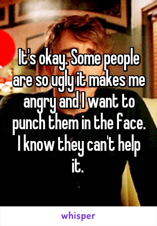 It's okay. Some people are so ugly it makes me angry and I want to punch them in the face. I know they can't help it. 