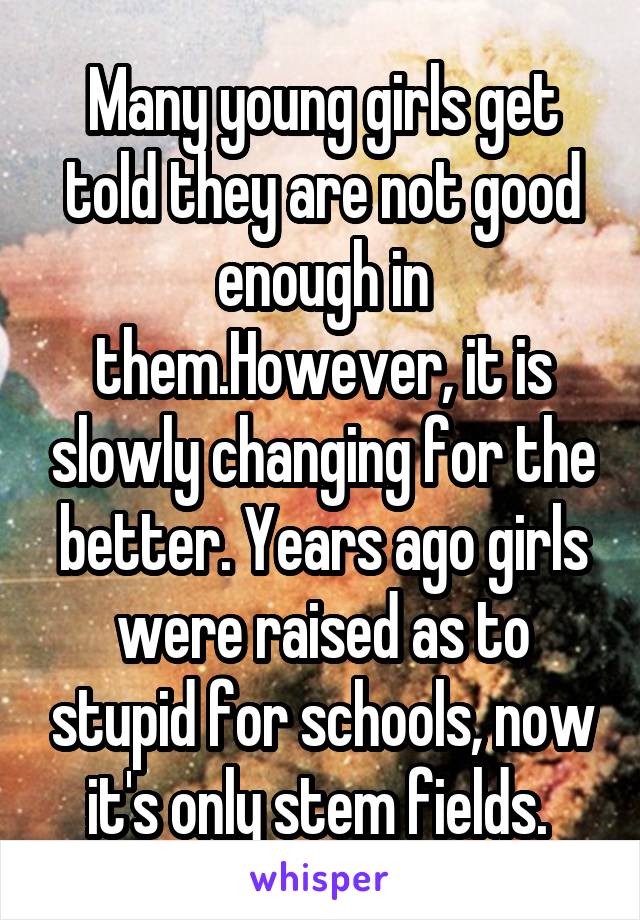 Many young girls get told they are not good enough in them.However, it is slowly changing for the better. Years ago girls were raised as to stupid for schools, now it's only stem fields. 