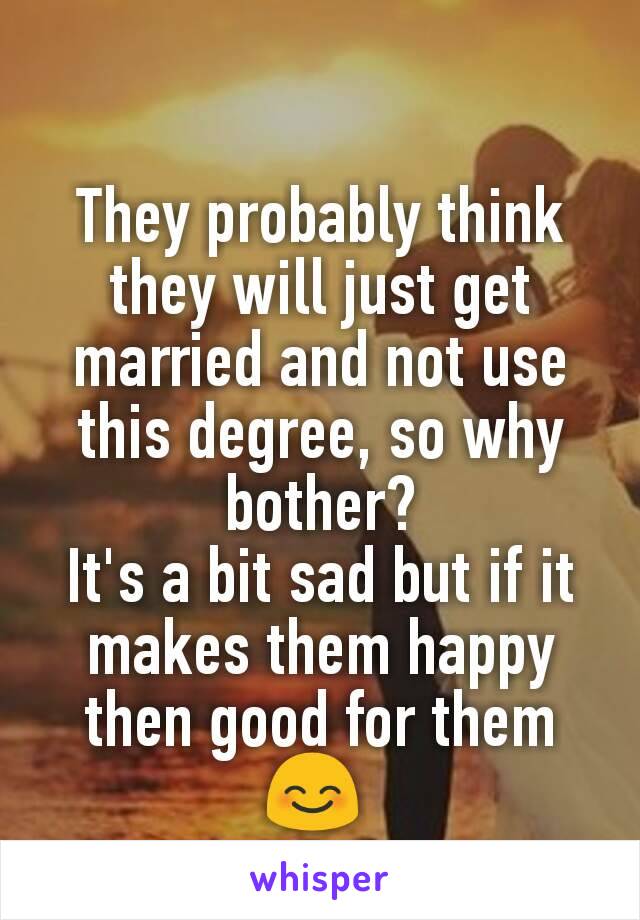 They probably think they will just get married and not use this degree, so why bother?
It's a bit sad but if it makes them happy then good for them 😊 