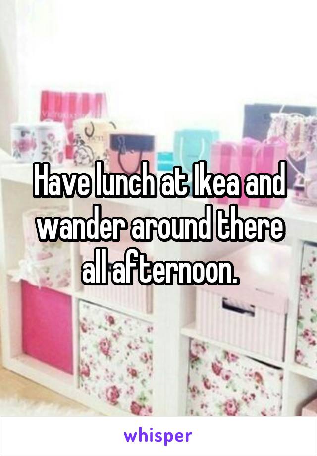 Have lunch at Ikea and wander around there all afternoon.