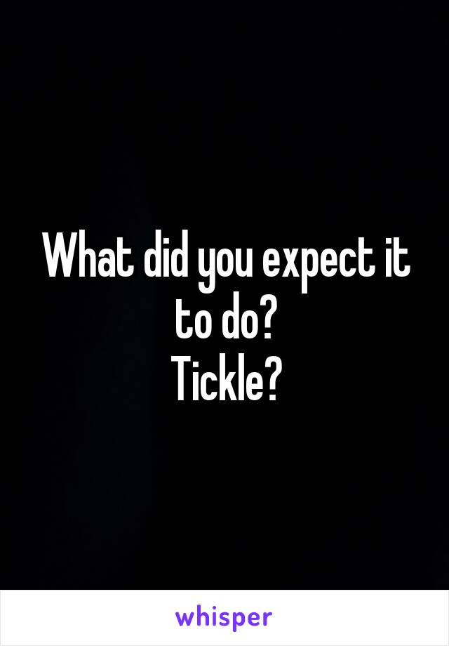 What did you expect it to do?
Tickle?