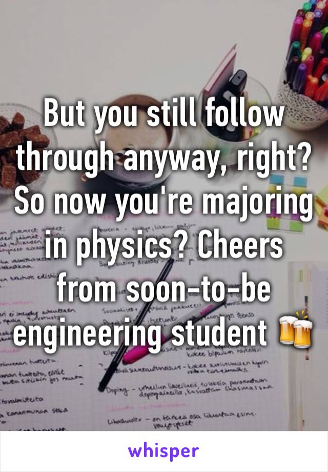 But you still follow through anyway, right? So now you're majoring in physics? Cheers from soon-to-be engineering student 🍻