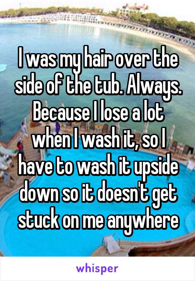 I was my hair over the side of the tub. Always. Because I lose a lot when I wash it, so I have to wash it upside down so it doesn't get stuck on me anywhere