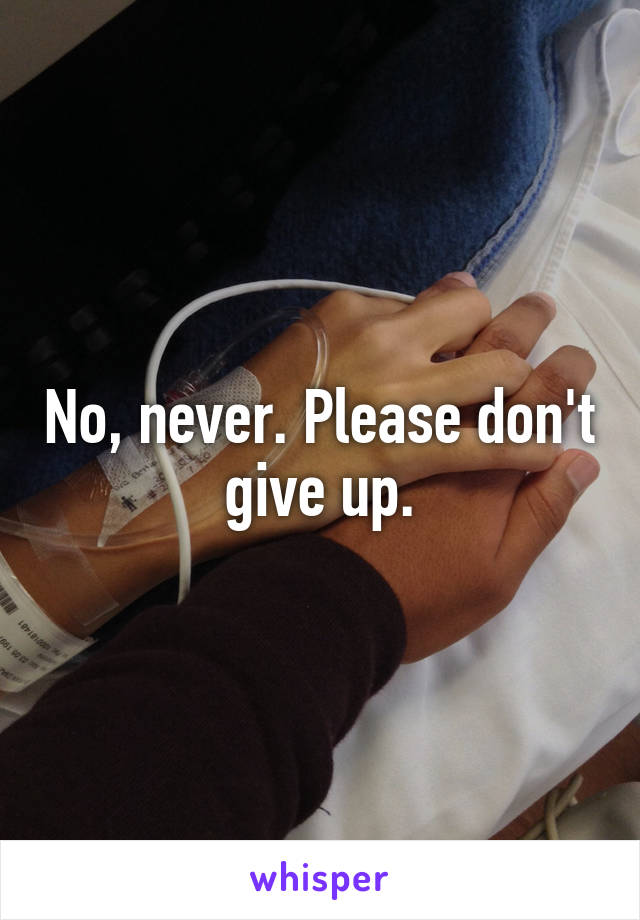 No, never. Please don't give up.