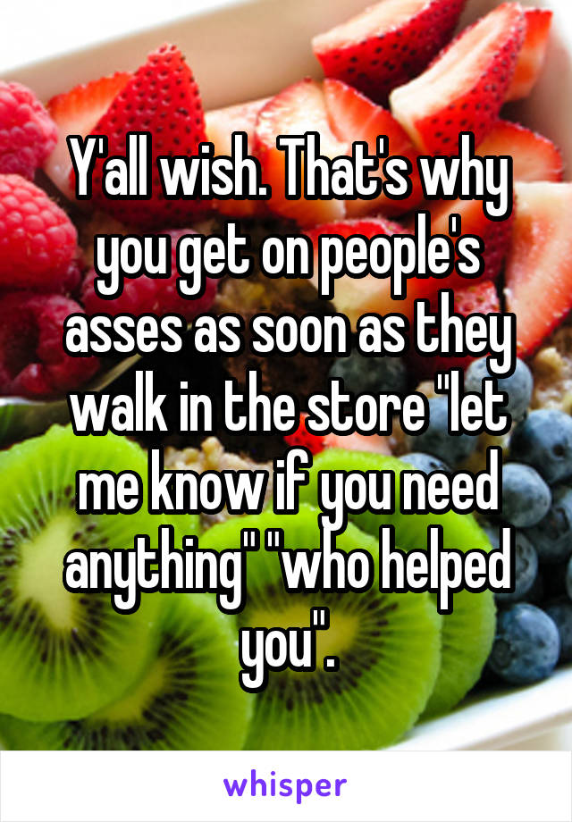 Y'all wish. That's why you get on people's asses as soon as they walk in the store "let me know if you need anything" "who helped you".