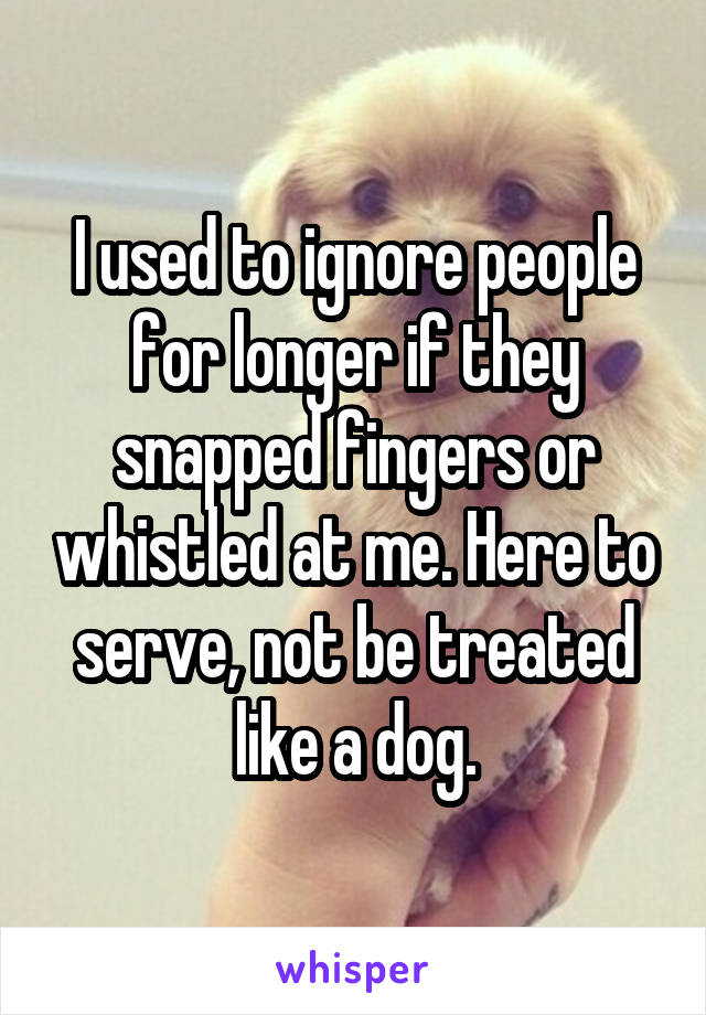 I used to ignore people for longer if they snapped fingers or whistled at me. Here to serve, not be treated like a dog.