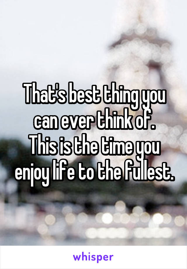 That's best thing you can ever think of.
This is the time you enjoy life to the fullest.
