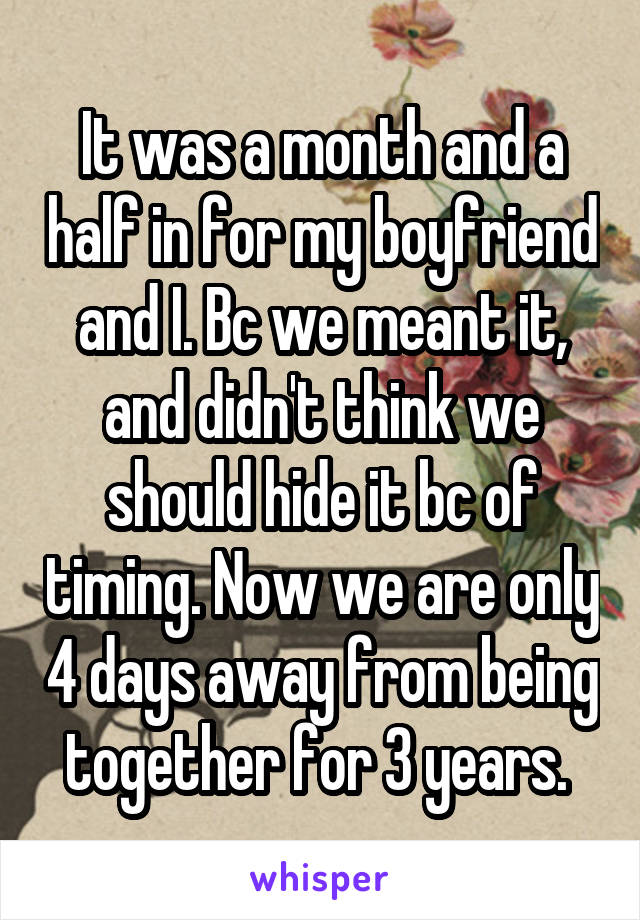 It was a month and a half in for my boyfriend and I. Bc we meant it, and didn't think we should hide it bc of timing. Now we are only 4 days away from being together for 3 years. 