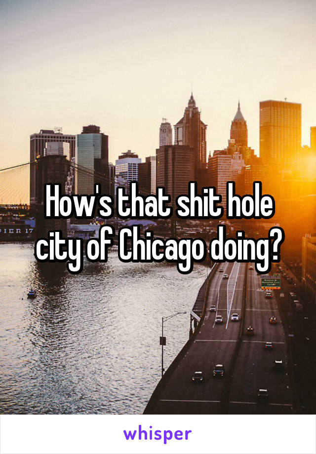 How's that shit hole city of Chicago doing?