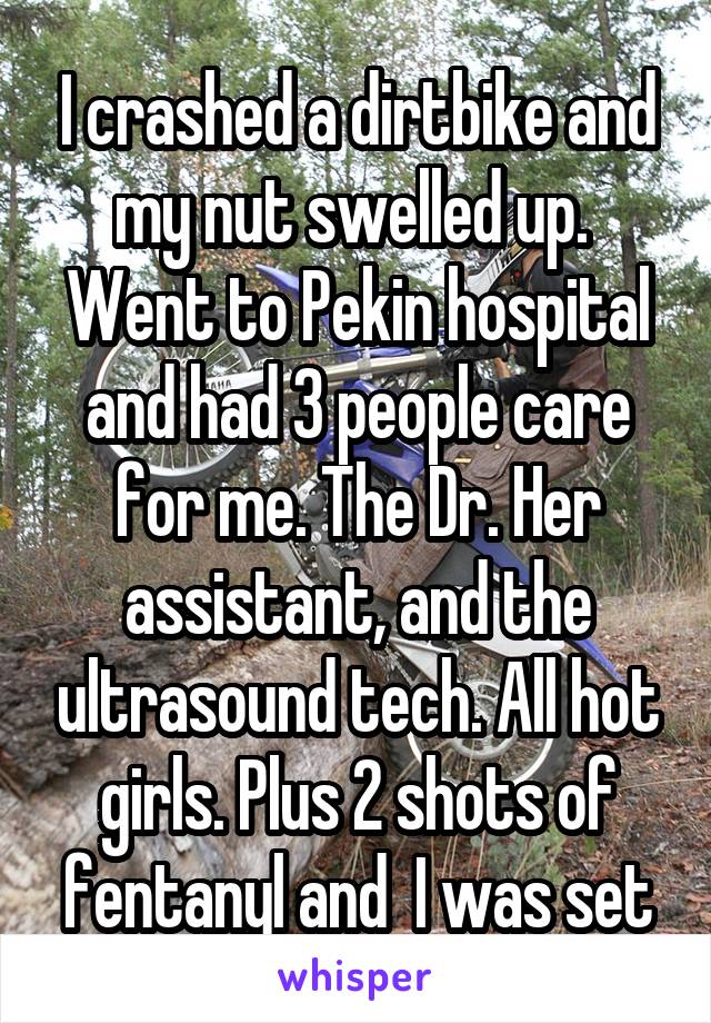 I crashed a dirtbike and my nut swelled up.  Went to Pekin hospital and had 3 people care for me. The Dr. Her assistant, and the ultrasound tech. All hot girls. Plus 2 shots of fentanyl and  I was set