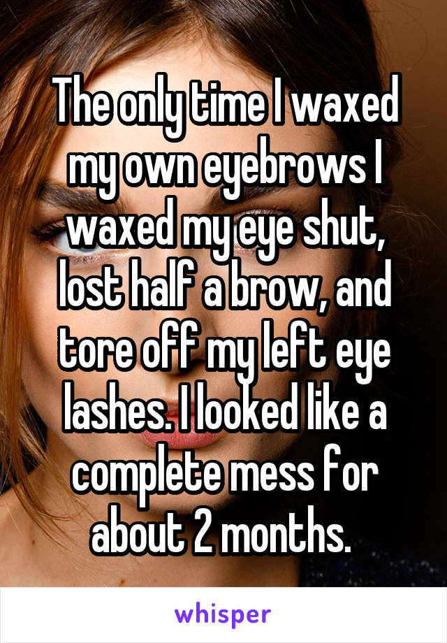The only time I waxed my own eyebrows I waxed my eye shut, lost half a brow, and tore off my left eye lashes. I looked like a complete mess for about 2 months. 